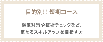 目的別！！ 短期コース〜検定対策や技術チェックなど、更なるスキルアップを目指す方